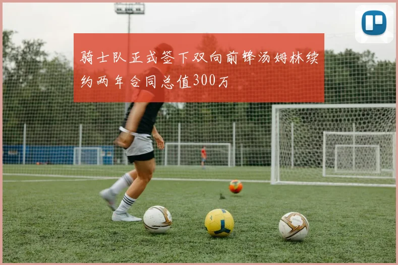 骑士队正式签下双向前锋汤姆林续约两年合同总值300万