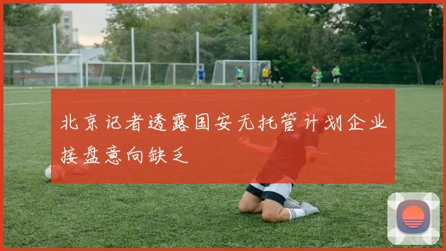 北京记者透露国安无托管计划企业接盘意向缺乏
