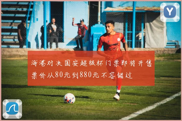 海港对决国安超级杯门票即将开售票价从80元到880元不容错过