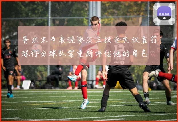 普尔末节表现惨淡三投全失仅靠罚球得分球队需重新评估他的角色