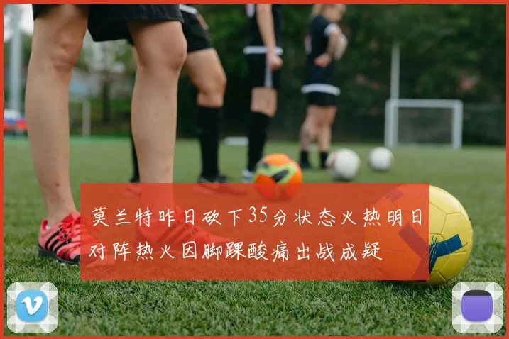 莫兰特昨日砍下35分状态火热明日对阵热火因脚踝酸痛出战成疑