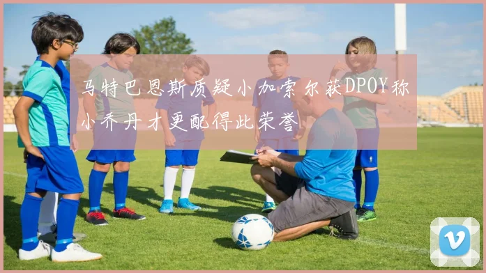 马特巴恩斯质疑小加索尔获DPOY称小乔丹才更配得此荣誉