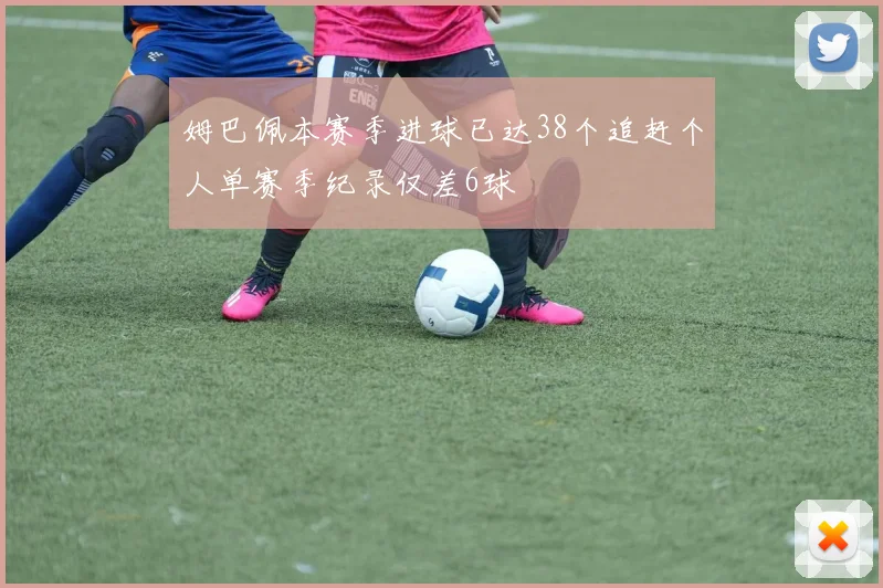 姆巴佩本赛季进球已达38个追赶个人单赛季纪录仅差6球