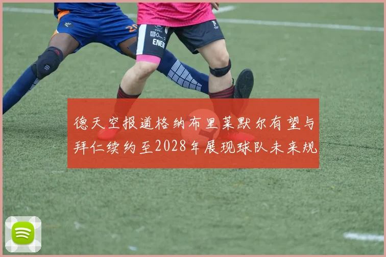 德天空报道格纳布里莱默尔有望与拜仁续约至2028年展现球队未来规划