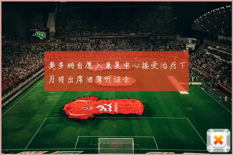 奥多姆自愿入康复中心接受治疗下月将出席酒驾听证会