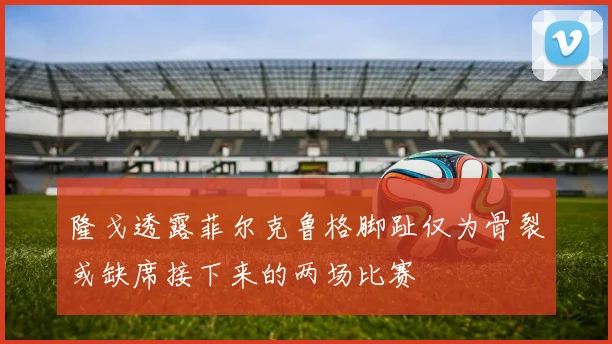 隆戈透露菲尔克鲁格脚趾仅为骨裂或缺席接下来的两场比赛