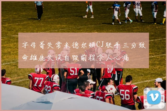字母哥失常米德尔顿CJ联手三分致命雄鹿失误自毁前程令人心痛
