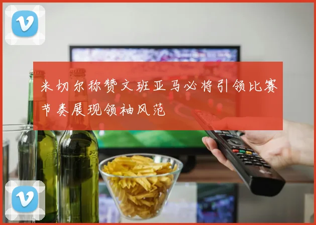 米切尔称赞文班亚马必将引领比赛节奏展现领袖风范