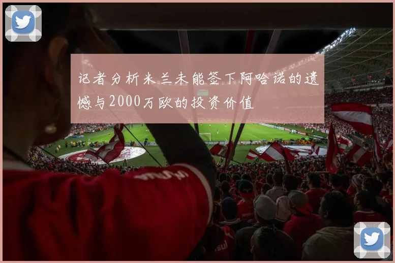 记者分析米兰未能签下阿哈诺的遗憾与2000万欧的投资价值