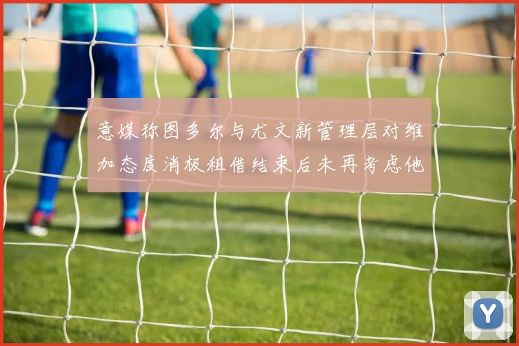 意媒称图多尔与尤文新管理层对维加态度消极租借结束后未再考虑他