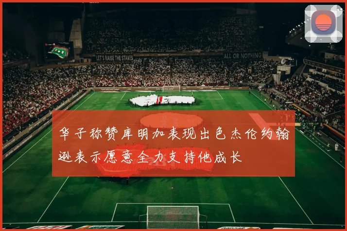 华子称赞库明加表现出色杰伦约翰逊表示愿意全力支持他成长