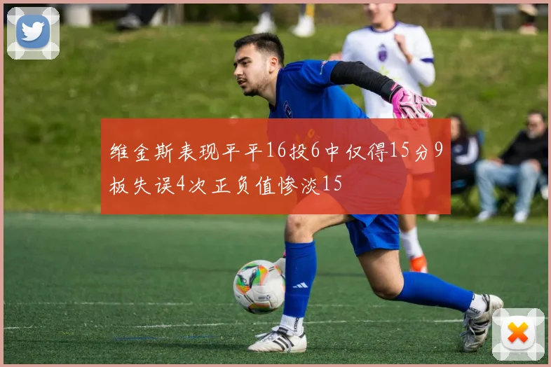 维金斯表现平平16投6中仅得15分9板失误4次正负值惨淡15