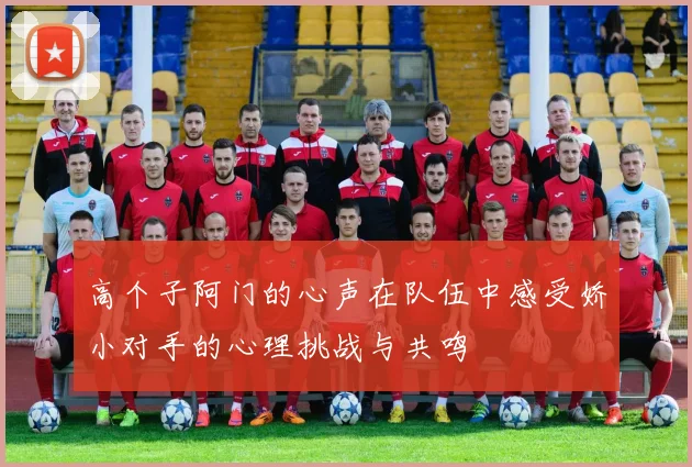 高个子阿门的心声在队伍中感受娇小对手的心理挑战与共鸣