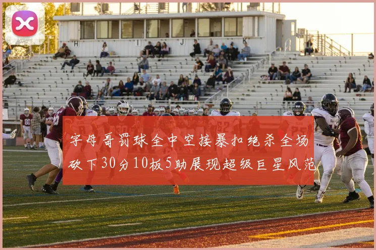 字母哥罚球全中空接暴扣绝杀全场砍下30分10板5助展现超级巨星风范