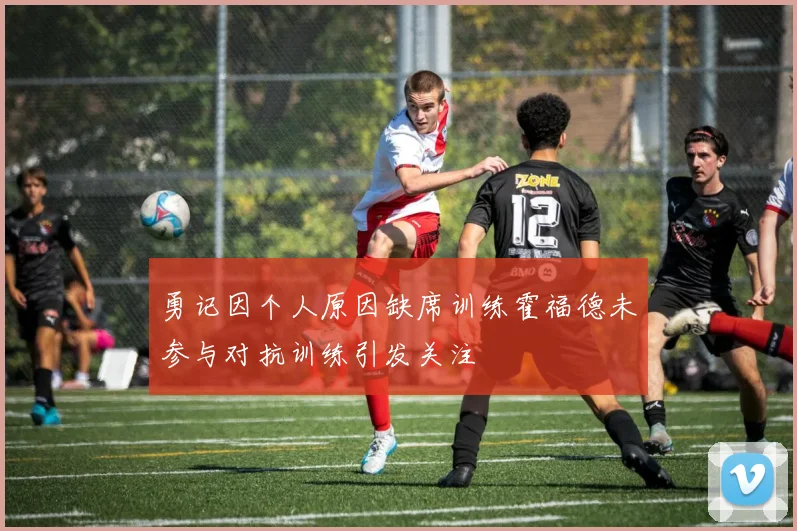勇记因个人原因缺席训练霍福德未参与对抗训练引发关注
