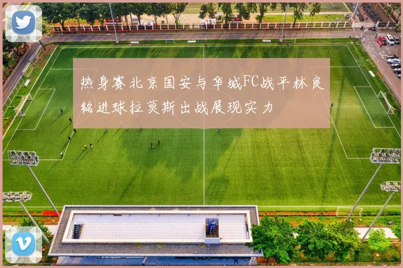 热身赛北京国安与华城FC战平林良铭进球拉莫斯出战展现实力