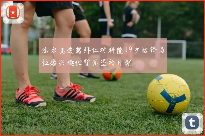 法尔克透露拜仁对科隆19岁边锋马拉感兴趣但暂无签约计划