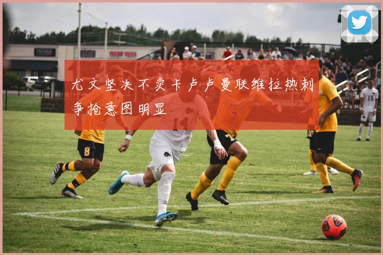 尤文坚决不卖卡卢卢曼联维拉热刺争抢意图明显