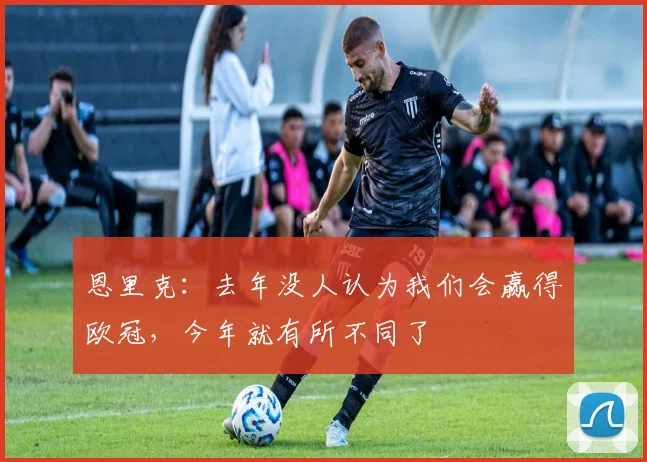 恩里克：去年没人认为我们会赢得欧冠，今年就有所不同了