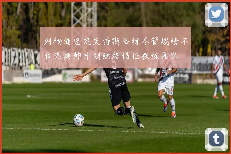 利物浦坚定支持斯洛特尽管战绩不佳无换帅计划继续信任教练团队