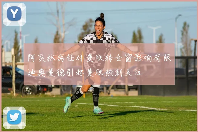 阿莫林离任对曼联转会窗影响有限迪奥曼德引起曼联热刺关注