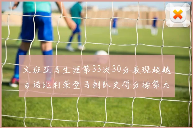 文班亚马生涯第33次30分表现超越吉诺比利荣登马刺队史得分榜第九位