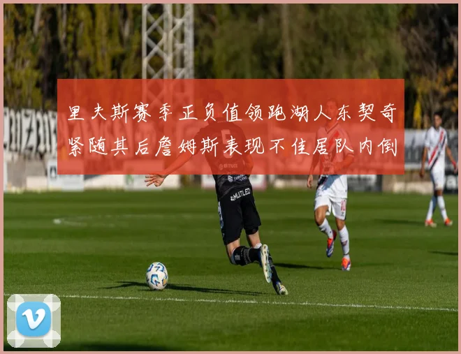 里夫斯赛季正负值领跑湖人东契奇紧随其后詹姆斯表现不佳居队内倒数