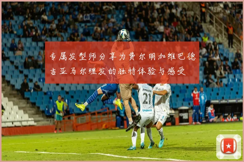 专属发型师分享为费尔明加维巴德吉亚马尔理发的独特体验与感受